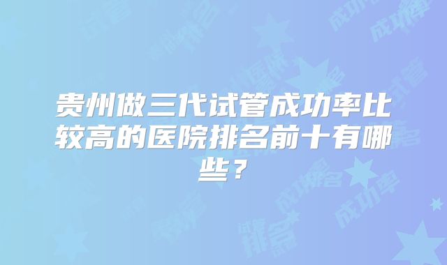 贵州做三代试管成功率比较高的医院排名前十有哪些？