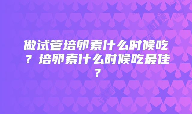做试管培卵素什么时候吃？培卵素什么时候吃最佳？