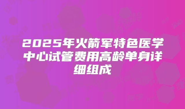 2025年火箭军特色医学中心试管费用高龄单身详细组成