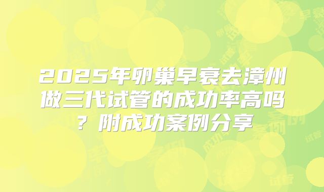 2025年卵巢早衰去漳州做三代试管的成功率高吗？附成功案例分享