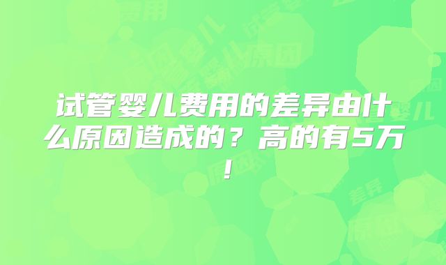 试管婴儿费用的差异由什么原因造成的?高的有5万!