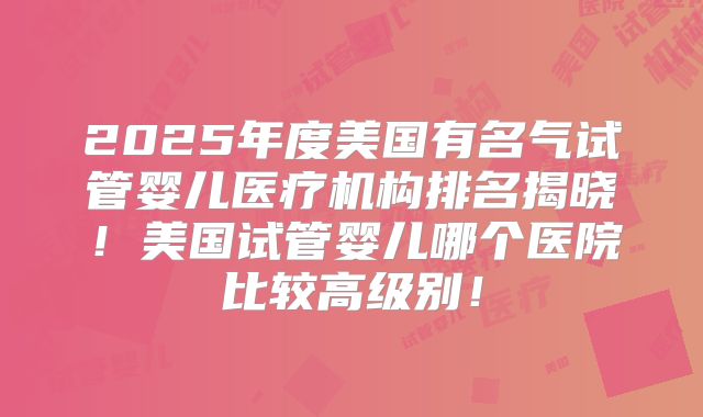2025年度美国有名气试管婴儿医疗机构排名揭晓!美国试管婴儿哪个医院比较高级别!