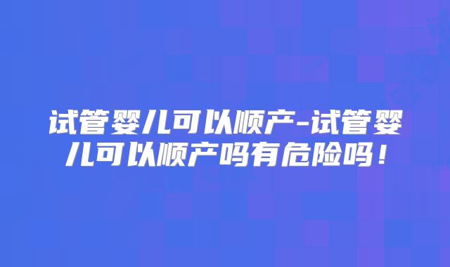 试管婴儿可以顺产-试管婴儿可以顺产吗有危险吗！