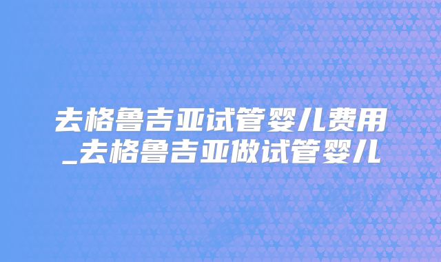 去格鲁吉亚试管婴儿费用_去格鲁吉亚做试管婴儿