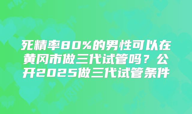 死精率80%的男性可以在黄冈市做三代试管吗？公开2025做三代试管条件
