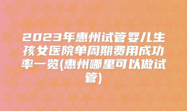 2023年惠州试管婴儿生孩女医院单周期费用成功率一览(惠州哪里可以做试管)