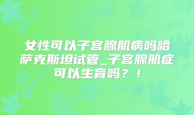 女性可以子宫腺肌病吗哈萨克斯坦试管_子宫腺肌症可以生育吗?!