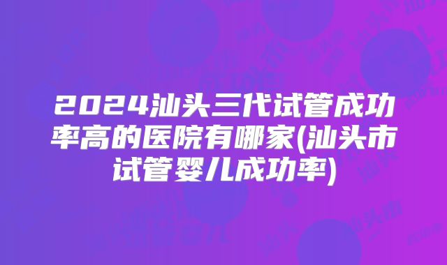 2024汕头三代试管成功率高的医院有哪家(汕头市试管婴儿成功率)
