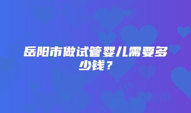 岳阳市做试管婴儿需要多少钱？