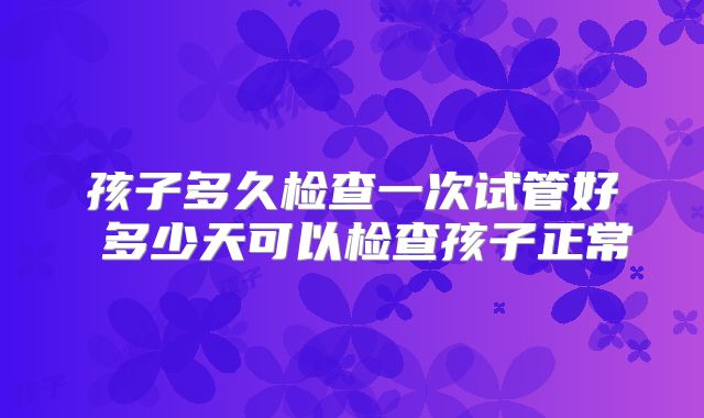 孩子多久检查一次试管好 多少天可以检查孩子正常