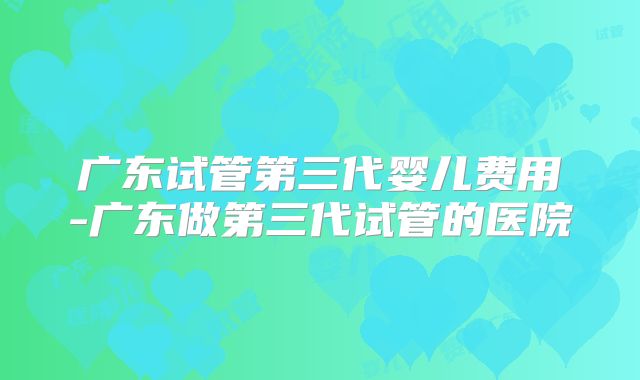 广东试管第三代婴儿费用-广东做第三代试管的医院