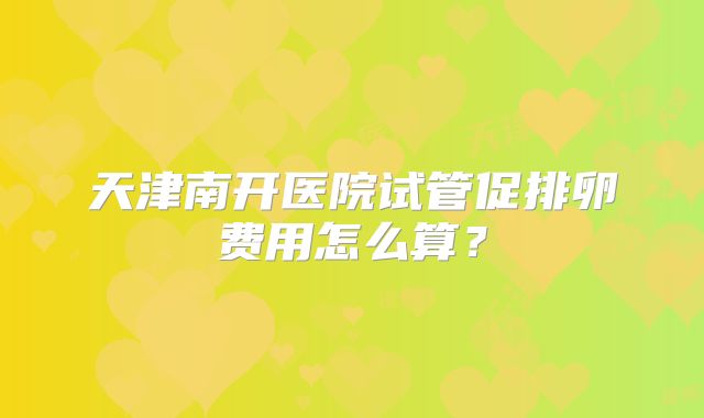 天津南开医院试管促排卵费用怎么算？