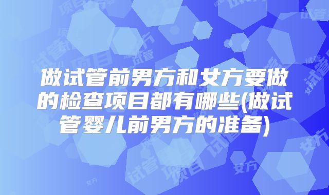 做试管前男方和女方要做的检查项目都有哪些(做试管婴儿前男方的准备)