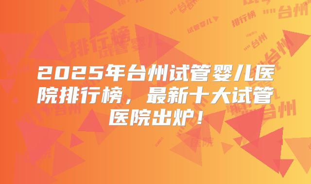 2025年台州试管婴儿医院排行榜，最新十大试管医院出炉！