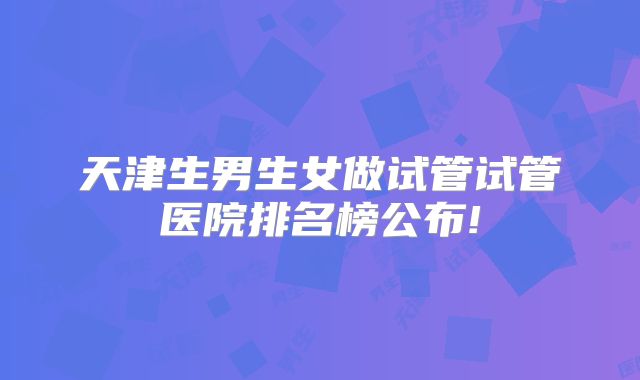 天津生男生女做试管试管医院排名榜公布!