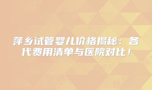 萍乡试管婴儿价格揭秘：各代费用清单与医院对比！