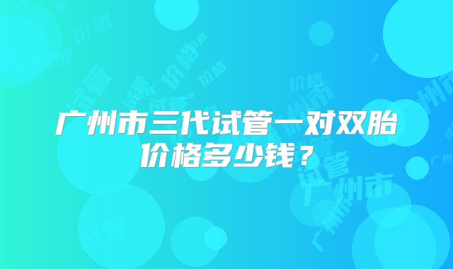 广州市三代试管一对双胎价格多少钱?