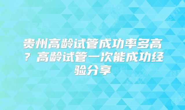 贵州高龄试管成功率多高？高龄试管一次能成功经验分享