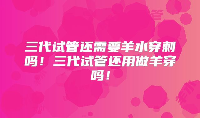 三代试管还需要羊水穿刺吗!三代试管还用做羊穿吗!