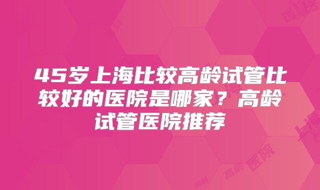 45岁上海比较高龄试管比较好的医院是哪家？高龄试管医院推荐
