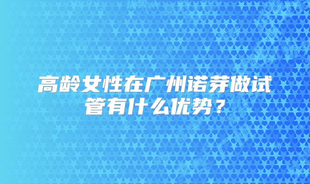 高龄女性在广州诺芽做试管有什么优势？