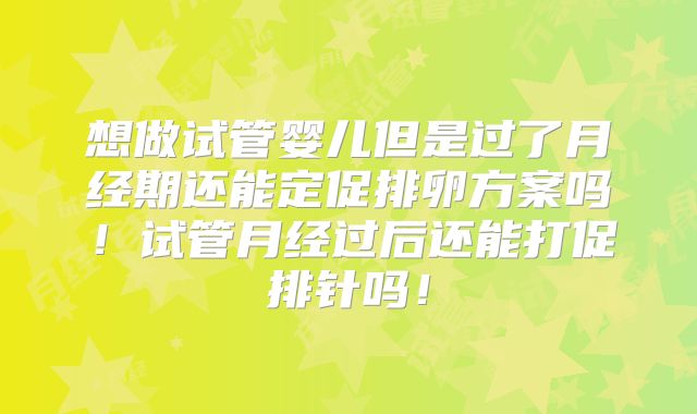 想做试管婴儿但是过了月经期还能定促排卵方案吗!试管月经过后还能打促排针吗!