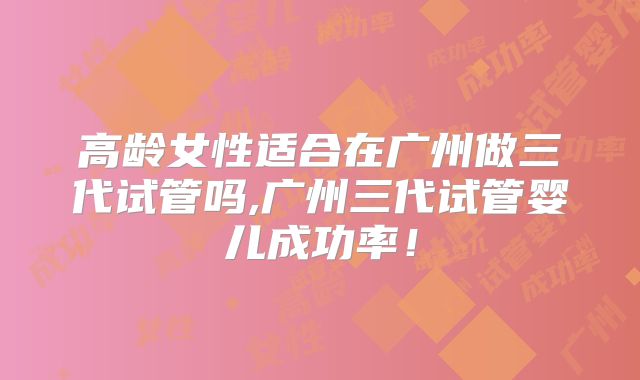 高龄女性适合在广州做三代试管吗,广州三代试管婴儿成功率!