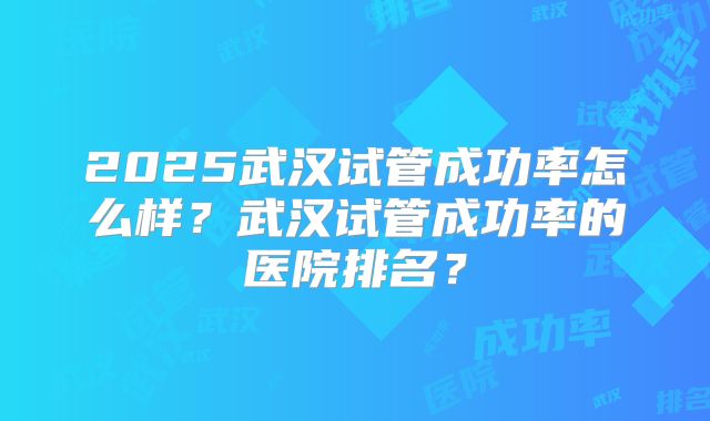 2025武汉试管成功率怎么样?武汉试管成功率的医院排名?