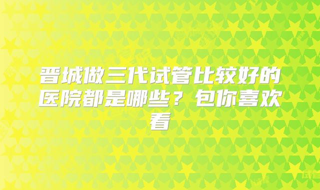 晋城做三代试管比较好的医院都是哪些?包你喜欢看