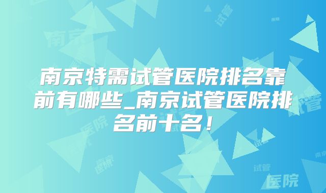 南京特需试管医院排名靠前有哪些_南京试管医院排名前十名！