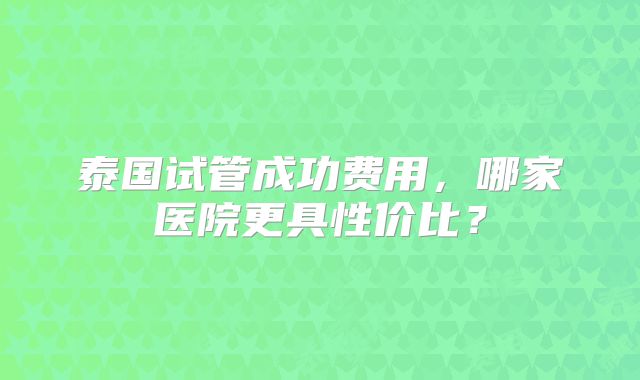 泰国试管成功费用，哪家医院更具性价比？