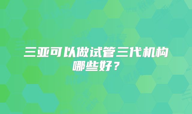 三亚可以做试管三代机构哪些好？