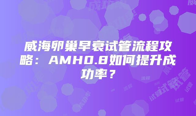 威海卵巢早衰试管流程攻略:AMH0.8如何提升成功率?