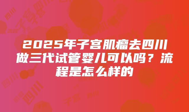 2025年子宫肌瘤去四川做三代试管婴儿可以吗？流程是怎么样的
