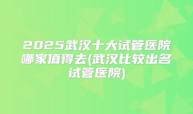 2025武汉十大试管医院哪家值得去(武汉比较出名试管医院)