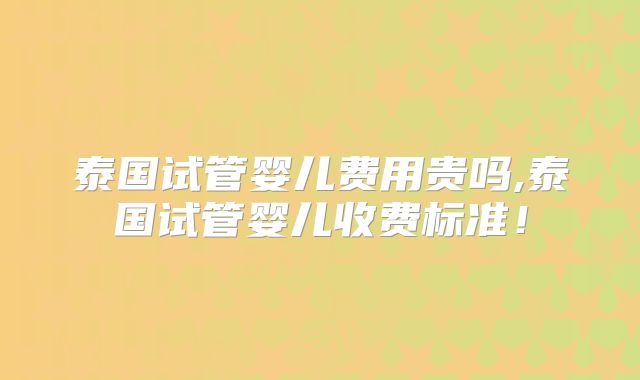 泰国试管婴儿费用贵吗,泰国试管婴儿收费标准!