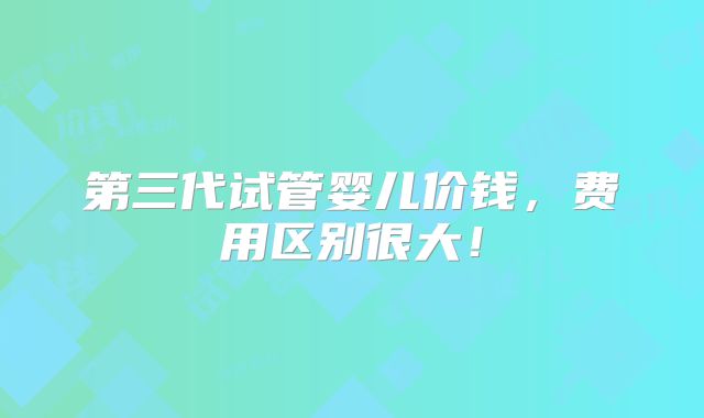 第三代试管婴儿价钱，费用区别很大！