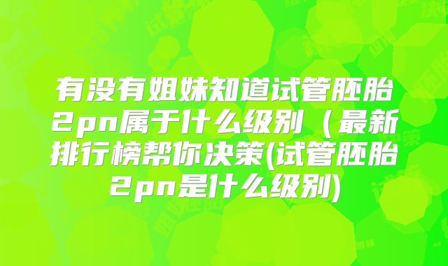 有没有姐妹知道试管胚胎2pn属于什么级别（最新排行榜帮你决策(试管胚胎2pn是什么级别)