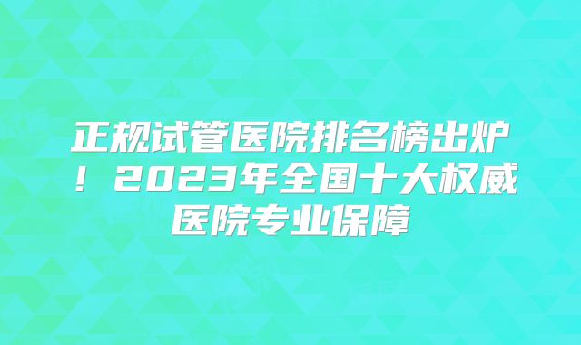正规试管医院排名榜出炉!2023年全国十大权威医院专业保障