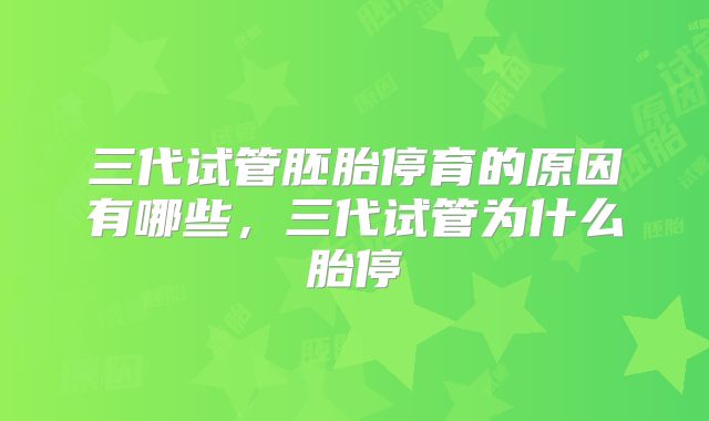 三代试管胚胎停育的原因有哪些，三代试管为什么胎停