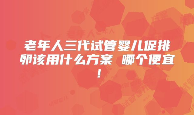 老年人三代试管婴儿促排卵该用什么方案 哪个便宜！