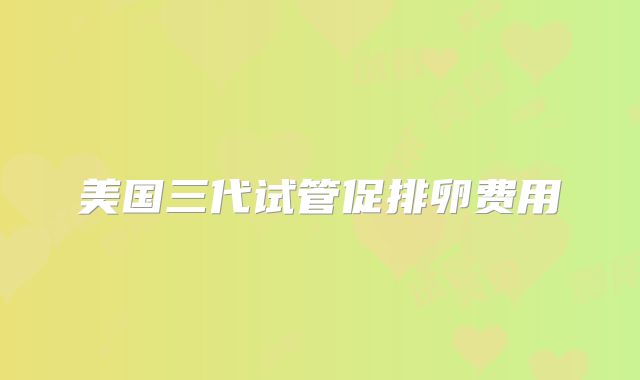 美国三代试管促排卵费用