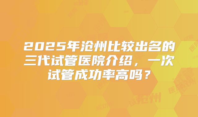 2025年沧州比较出名的三代试管医院介绍，一次试管成功率高吗？