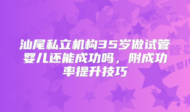 汕尾私立机构35岁做试管婴儿还能成功吗，附成功率提升技巧