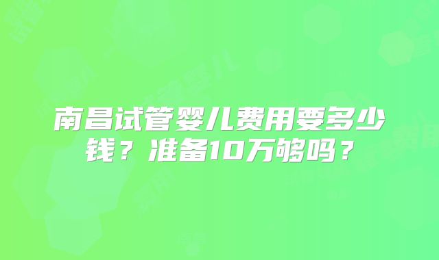 南昌试管婴儿费用要多少钱？准备10万够吗？