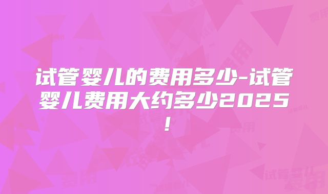 试管婴儿的费用多少-试管婴儿费用大约多少2025！