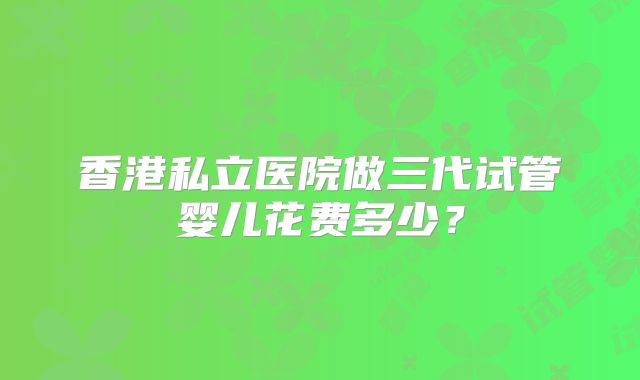 香港私立医院做三代试管婴儿花费多少？