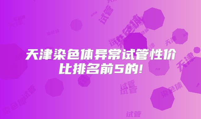 天津染色体异常试管性价比排名前5的!