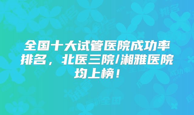 全国十大试管医院成功率排名，北医三院/湘雅医院均上榜！