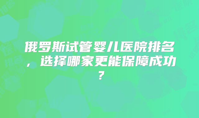 俄罗斯试管婴儿医院排名，选择哪家更能保障成功？